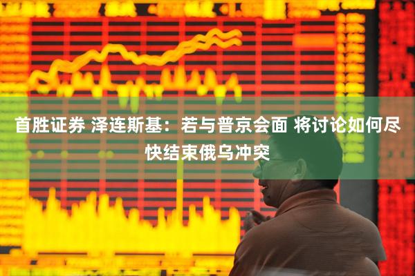 首胜证券 泽连斯基：若与普京会面 将讨论如何尽快结束俄乌冲突