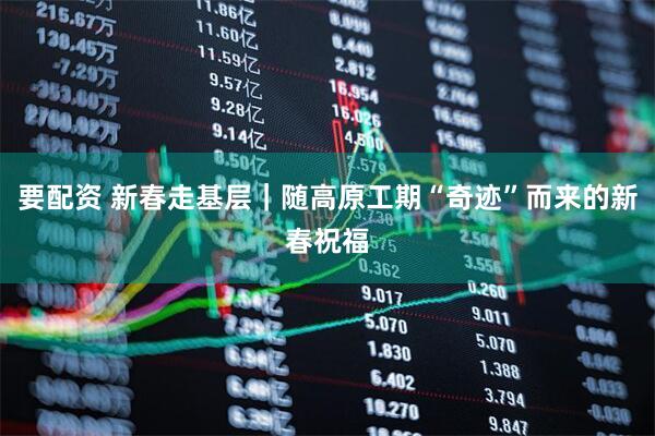 要配资 新春走基层｜随高原工期“奇迹”而来的新春祝福