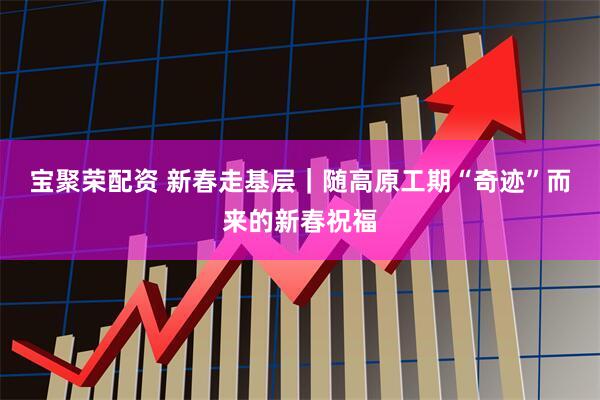 宝聚荣配资 新春走基层｜随高原工期“奇迹”而来的新春祝福