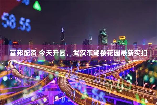 富邦配资 今天开园，武汉东湖樱花园最新实拍