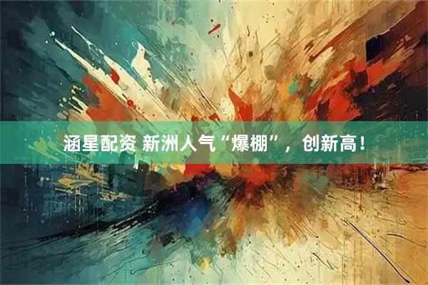 涵星配资 新洲人气“爆棚”，创新高！