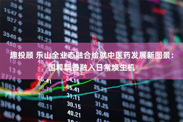 趣投顾 乐山全业态融合绘就中医药发展新图景：国粹飘香融入日常焕生机
