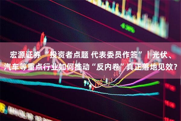 宏源证券 “投资者点题 代表委员作答”｜光伏、汽车等重点行业如何推动“反内卷”真正落地见效？
