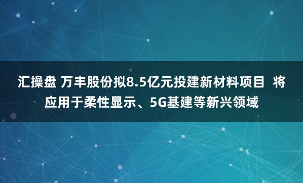 汇操盘 万丰股份拟8.5亿元投建新材料项目  将应用于柔性显示、5G基建等新兴领域
