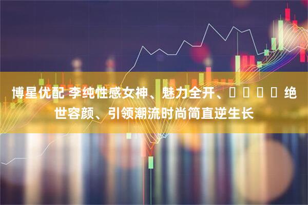 博星优配 李纯性感女神、魅力全开、​​​​绝世容颜、引领潮流时尚简直逆生长