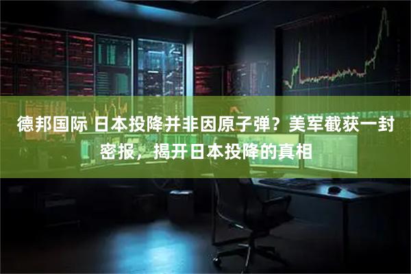 德邦国际 日本投降并非因原子弹？美军截获一封密报，揭开日本投降的真相