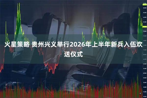 火星策略 贵州兴义举行2026年上半年新兵入伍欢送仪式