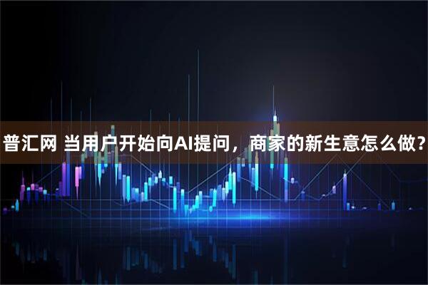 普汇网 当用户开始向AI提问，商家的新生意怎么做？
