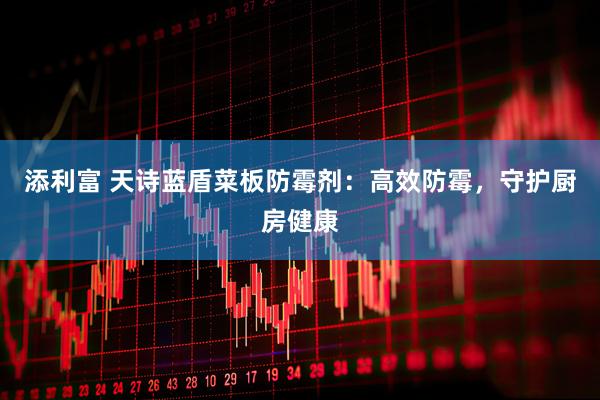 添利富 天诗蓝盾菜板防霉剂：高效防霉，守护厨房健康