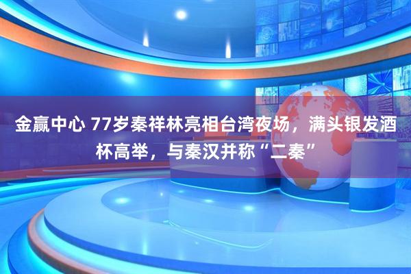 金赢中心 77岁秦祥林亮相台湾夜场，满头银发酒杯高举，与秦汉并称“二秦”
