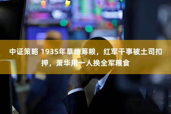 中证策略 1935年草地筹粮，红军干事被土司扣押，萧华用一人换全军粮食