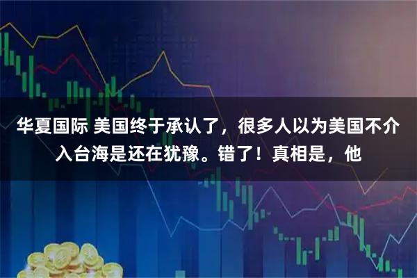 华夏国际 美国终于承认了,很多人以为美国不介入台海是还在犹豫。错了!真相是,他