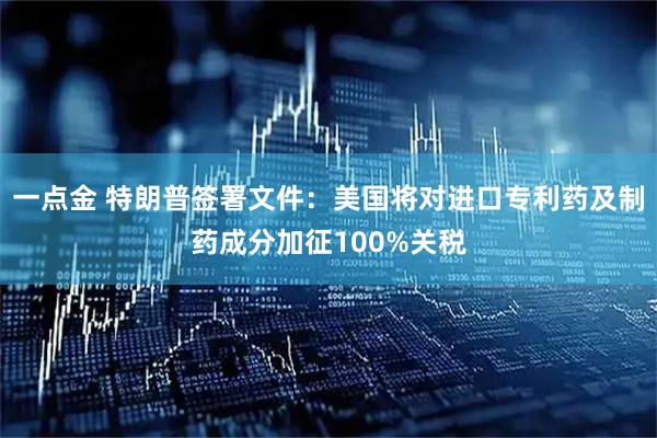 一点金 特朗普签署文件：美国将对进口专利药及制药成分加征100%关税