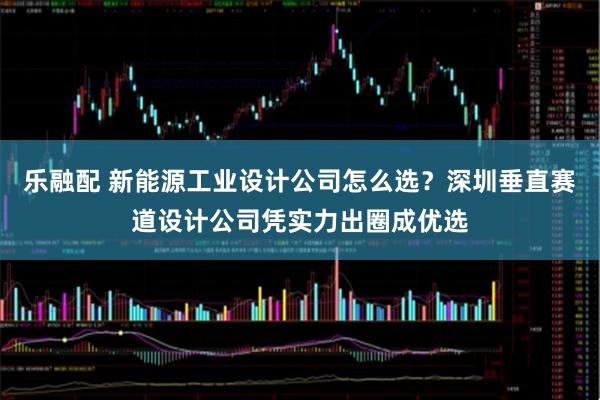 乐融配 新能源工业设计公司怎么选?深圳垂直赛道设计公司凭实力出圈成优选