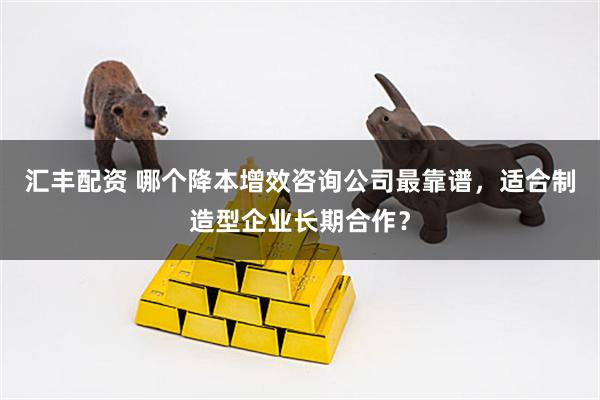 汇丰配资 哪个降本增效咨询公司最靠谱，适合制造型企业长期合作？