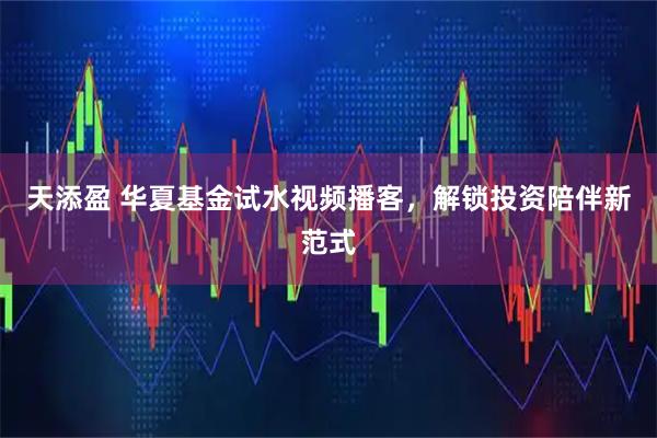 天添盈 华夏基金试水视频播客，解锁投资陪伴新范式