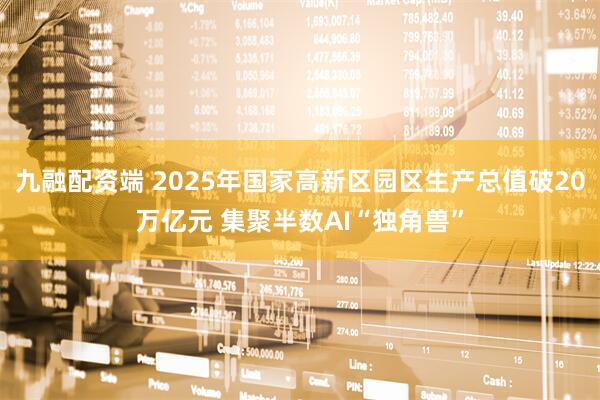 九融配资端 2025年国家高新区园区生产总值破20万亿元 集聚半数AI“独角兽”