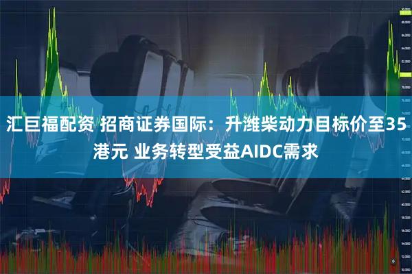汇巨福配资 招商证券国际：升潍柴动力目标价至35港元 业务转型受益AIDC需求