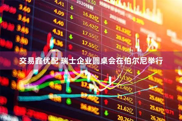 交易鑫优配 瑞士企业圆桌会在伯尔尼举行