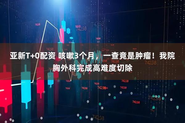 亚新T+0配资 咳嗽3个月，一查竟是肿瘤！我院胸外科完成高难度切除