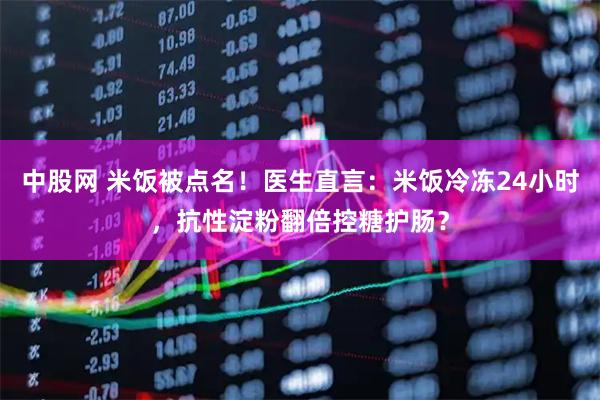 中股网 米饭被点名!医生直言:米饭冷冻24小时,抗性淀粉翻倍控糖护肠?