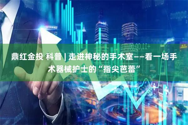 鼎红金投 科普 | 走进神秘的手术室——看一场手术器械护士的“指尖芭蕾”