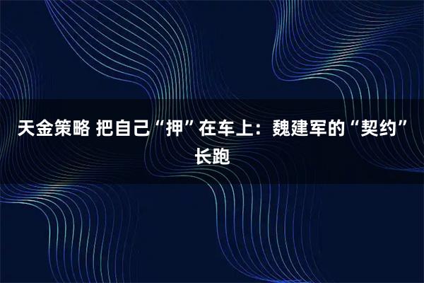 天金策略 把自己“押”在车上：魏建军的“契约”长跑