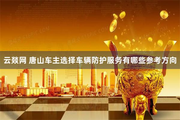 云燚网 唐山车主选择车辆防护服务有哪些参考方向