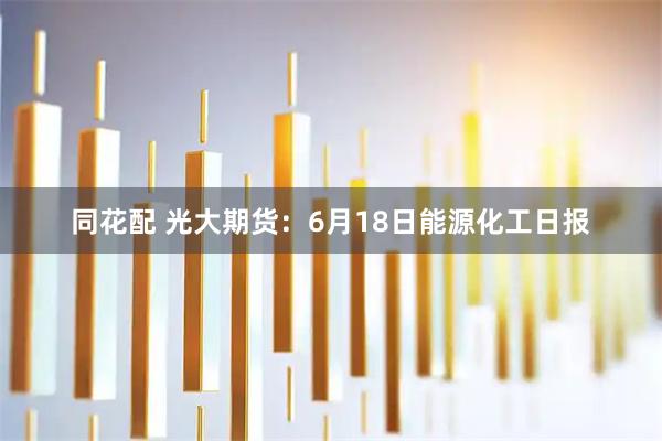 同花配 光大期货：6月18日能源化工日报