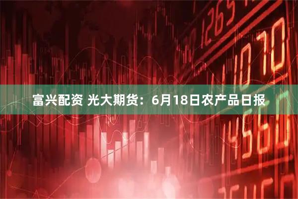 富兴配资 光大期货：6月18日农产品日报