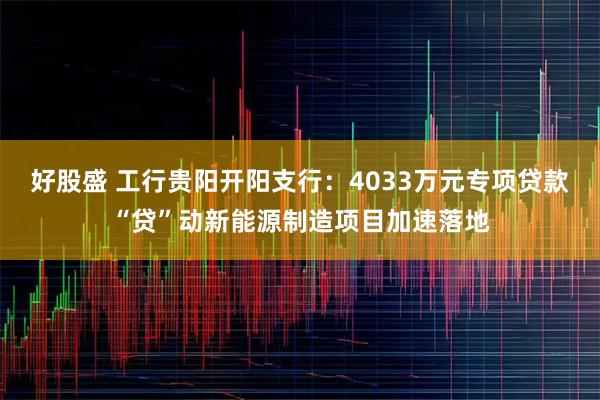 好股盛 工行贵阳开阳支行：4033万元专项贷款“贷”动新能源制造项目加速落地