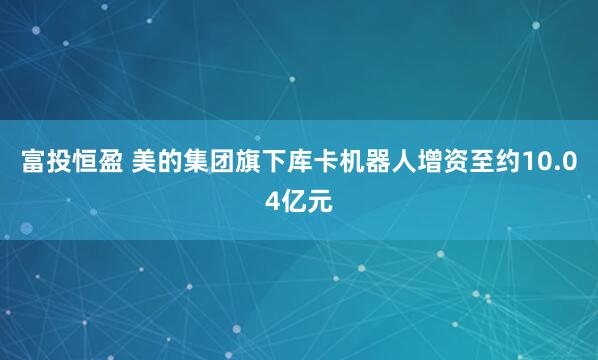富投恒盈 美的集团旗下库卡机器人增资至约10.04亿元