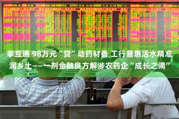 掌互通 98万元“贷”动药材香 工行普惠活水精准润乡土——一剂金融良方解涉农药企“成长之渴”