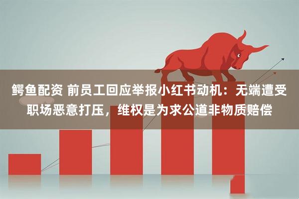 鳄鱼配资 前员工回应举报小红书动机：无端遭受职场恶意打压，维权是为求公道非物质赔偿