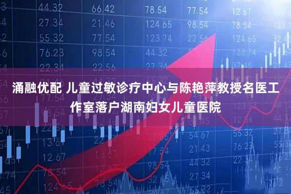 涌融优配 儿童过敏诊疗中心与陈艳萍教授名医工作室落户湖南妇女儿童医院