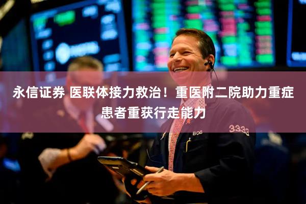 永信证券 医联体接力救治！重医附二院助力重症患者重获行走能力