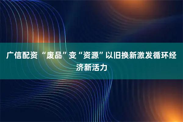 广信配资 “废品”变“资源”以旧换新激发循环经济新活力