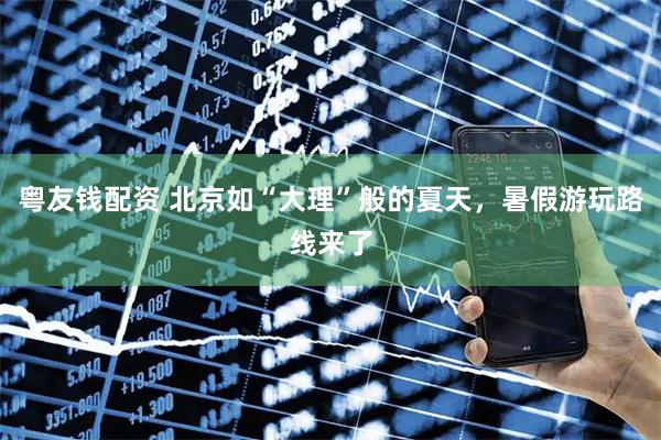 粤友钱配资 北京如“大理”般的夏天,暑假游玩路线来了