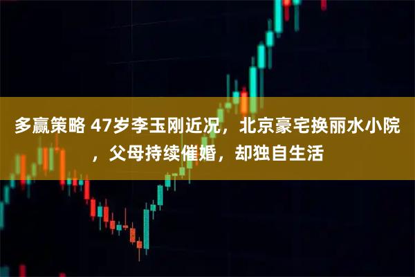 多赢策略 47岁李玉刚近况,北京豪宅换丽水小院,父母持续催婚,却独自生活