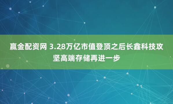赢金配资网 3.28万亿市值登顶之后长鑫科技攻坚高端存储再进一步
