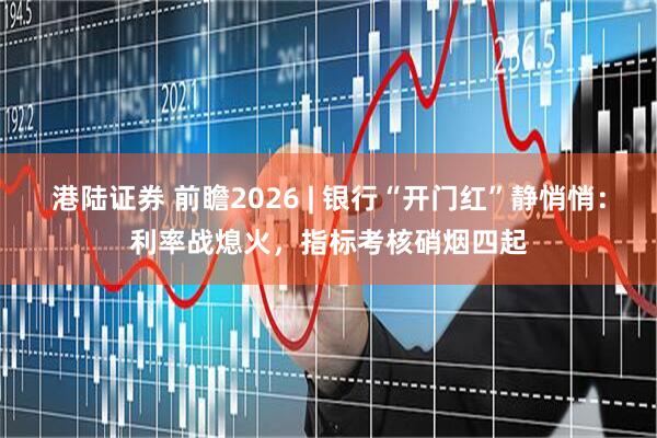 港陆证券 前瞻2026 | 银行“开门红”静悄悄：利率战熄火，指标考核硝烟四起