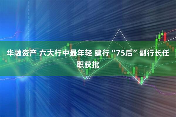 华融资产 六大行中最年轻 建行“75后”副行长任职获批