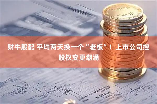 财牛股配 平均两天换一个“老板”！上市公司控股权变更潮涌