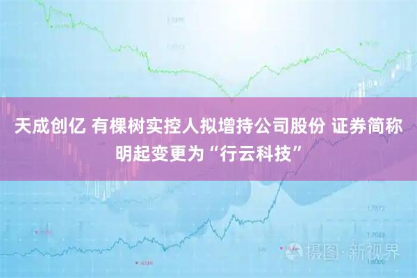 天成创亿 有棵树实控人拟增持公司股份 证券简称明起变更为“行云科技”