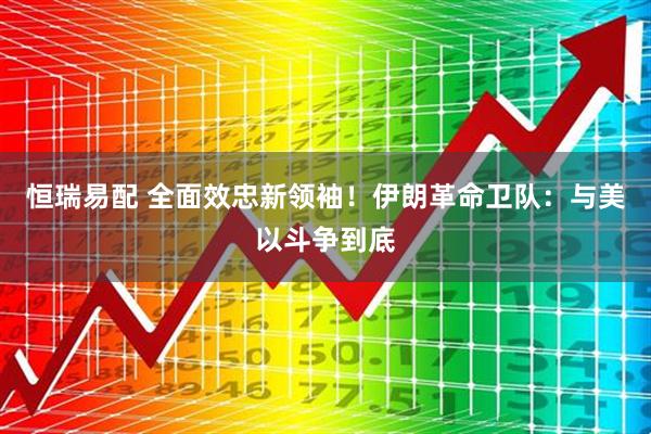 恒瑞易配 全面效忠新领袖！伊朗革命卫队：与美以斗争到底
