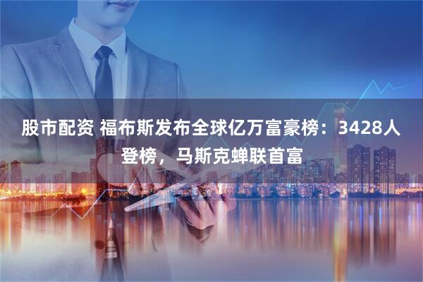股市配资 福布斯发布全球亿万富豪榜：3428人登榜，马斯克蝉联首富