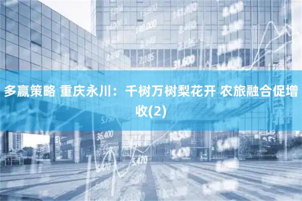 多赢策略 重庆永川：千树万树梨花开 农旅融合促增收(2)