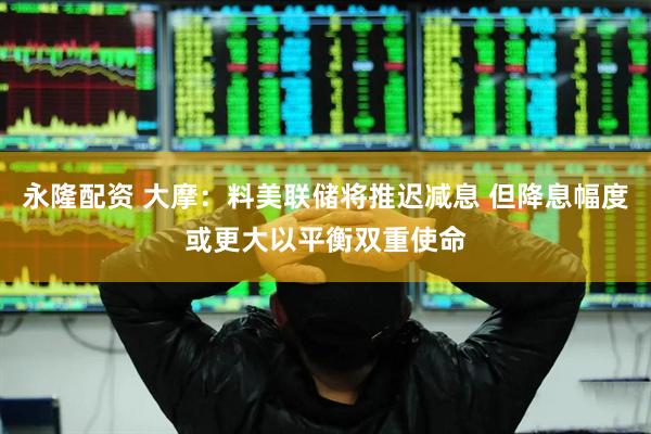 永隆配资 大摩：料美联储将推迟减息 但降息幅度或更大以平衡双重使命