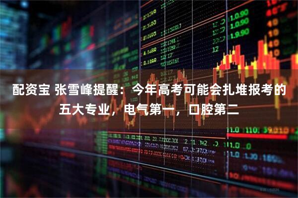 配资宝 张雪峰提醒：今年高考可能会扎堆报考的五大专业，电气第一，口腔第二