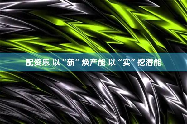 配资乐 以“新”焕产能 以“实”挖潜能